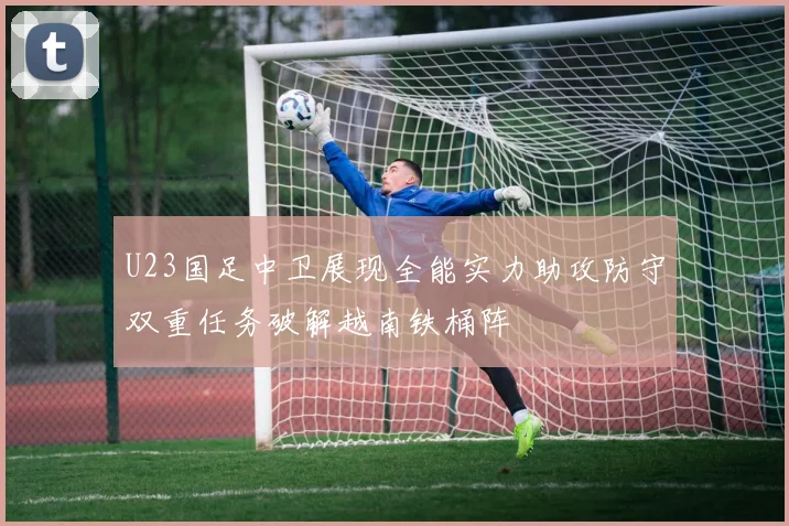 U23国足中卫展现全能实力助攻防守双重任务破解越南铁桶阵