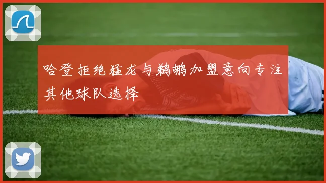 哈登拒绝猛龙与鹈鹕加盟意向专注其他球队选择