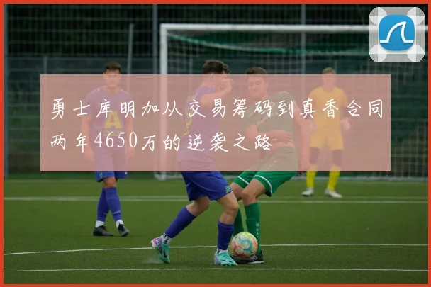 勇士库明加从交易筹码到真香合同两年4650万的逆袭之路