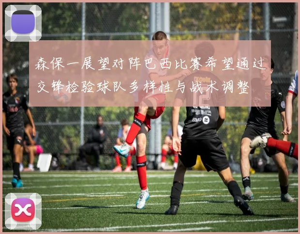 森保一展望对阵巴西比赛希望通过交锋检验球队多样性与战术调整