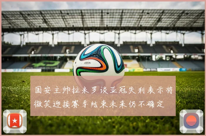 国安主帅拉米罗谈亚冠失利表示将微笑迎接赛季结束未来仍不确定