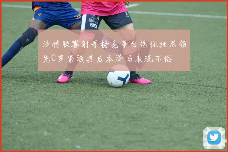 沙特联赛射手榜竞争白热化托尼领先C罗紧随其后本泽马表现不俗