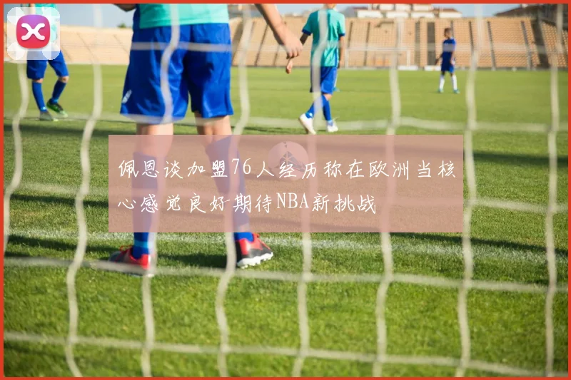 佩恩谈加盟76人经历称在欧洲当核心感觉良好期待NBA新挑战
