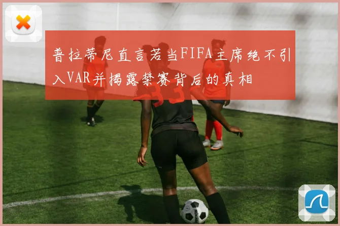 普拉蒂尼直言若当FIFA主席绝不引入VAR并揭露禁赛背后的真相