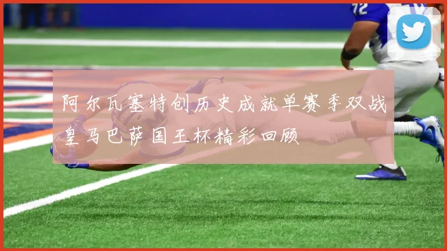 阿尔瓦塞特创历史成就单赛季双战皇马巴萨国王杯精彩回顾