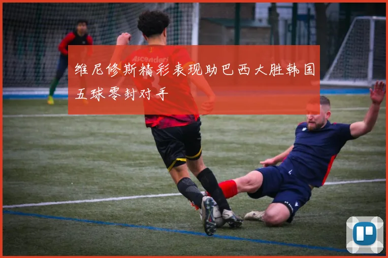 维尼修斯精彩表现助巴西大胜韩国五球零封对手