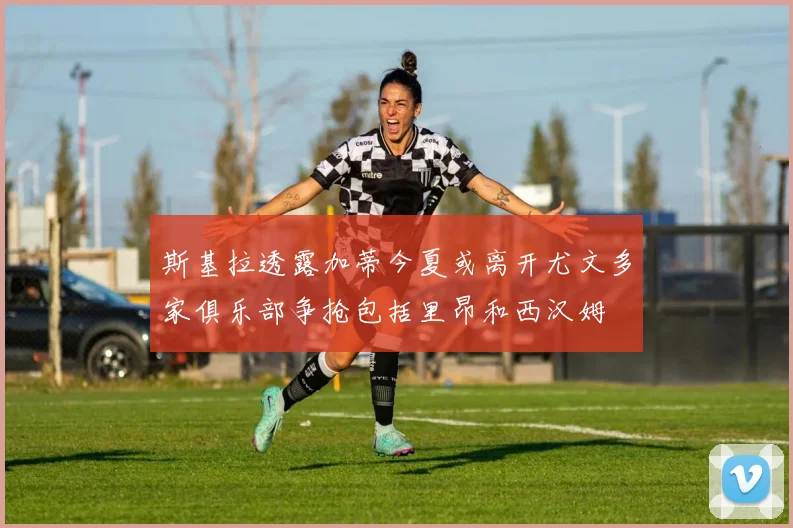 斯基拉透露加蒂今夏或离开尤文多家俱乐部争抢包括里昂和西汉姆