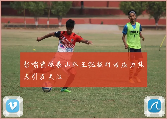 彭啸重返泰山队王钰栋对话成为焦点引发关注