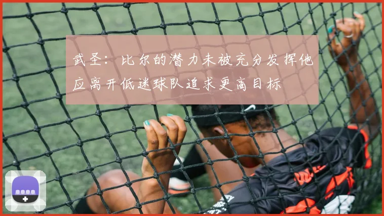 武圣：比尔的潜力未被充分发挥他应离开低迷球队追求更高目标