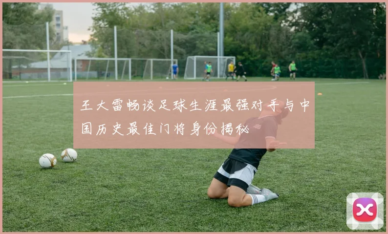 王大雷畅谈足球生涯最强对手与中国历史最佳门将身份揭秘