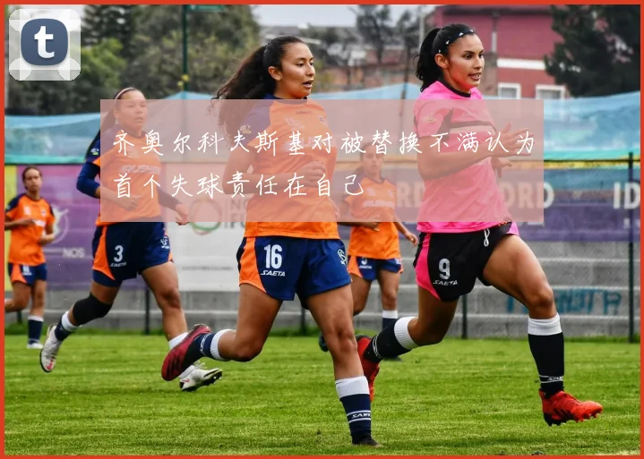 齐奥尔科夫斯基对被替换不满认为首个失球责任在自己