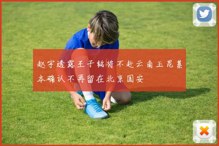 赵宇透露王子铭将不赴云南玉昆基本确认不再留在北京国安