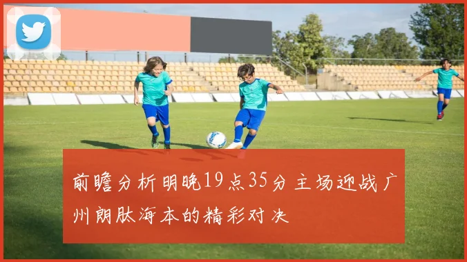 前瞻分析明晚19点35分主场迎战广州朗肽海本的精彩对决