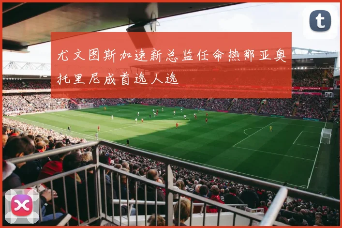 尤文图斯加速新总监任命热那亚奥托里尼成首选人选