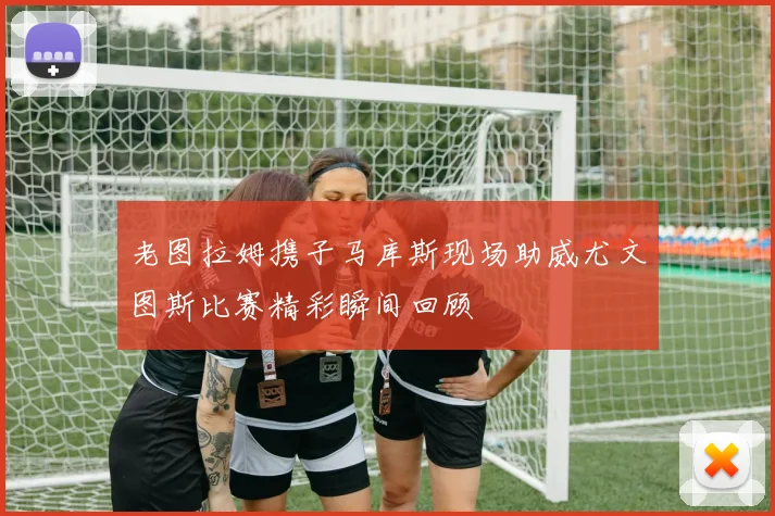 老图拉姆携子马库斯现场助威尤文图斯比赛精彩瞬间回顾