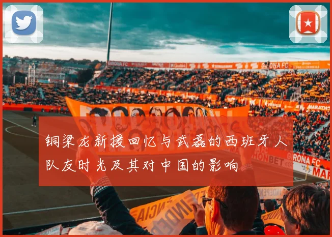 铜梁龙新援回忆与武磊的西班牙人队友时光及其对中国的影响