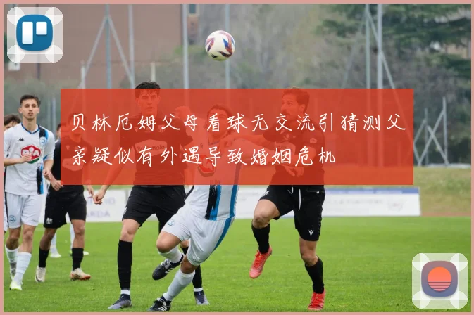 贝林厄姆父母看球无交流引猜测父亲疑似有外遇导致婚姻危机