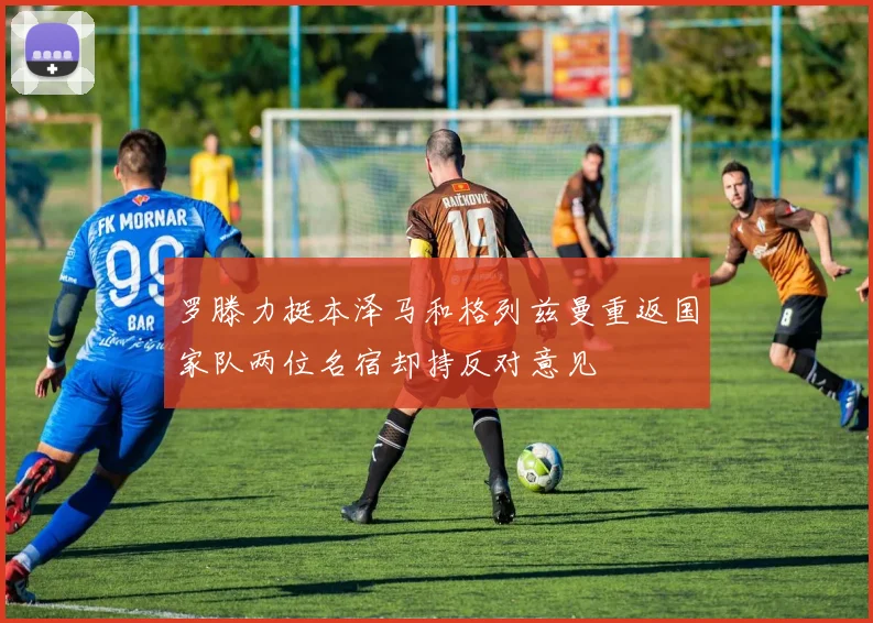 罗滕力挺本泽马和格列兹曼重返国家队两位名宿却持反对意见