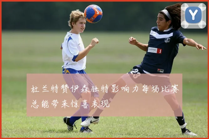 杜兰特赞伊森独特影响力每场比赛总能带来惊喜表现