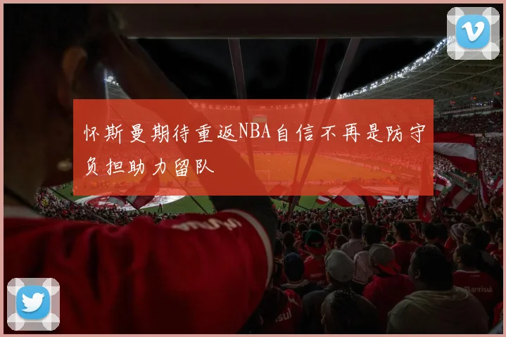 怀斯曼期待重返NBA自信不再是防守负担助力留队