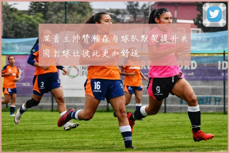 混音主帅赞瀚森与球队默契提升共同打球让彼此更加舒适