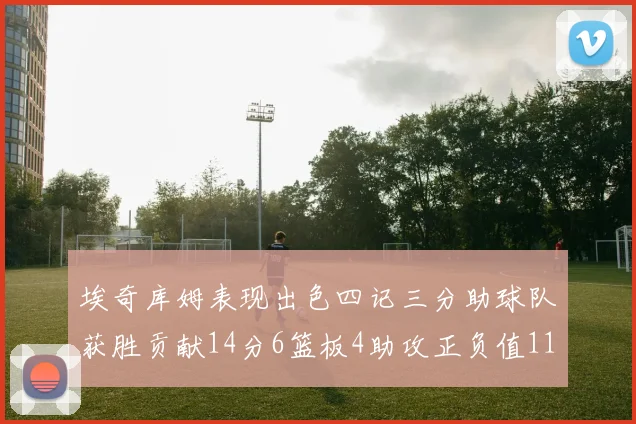埃奇库姆表现出色四记三分助球队获胜贡献14分6篮板4助攻正负值11成为首发最高