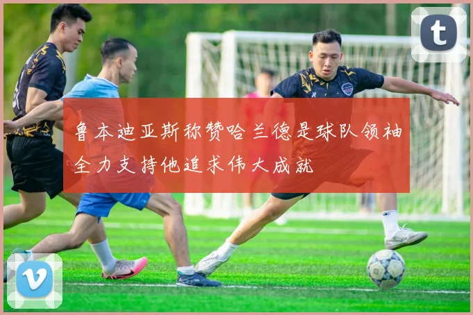 鲁本迪亚斯称赞哈兰德是球队领袖全力支持他追求伟大成就