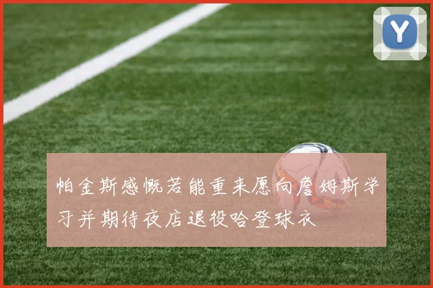 帕金斯感慨若能重来愿向詹姆斯学习并期待夜店退役哈登球衣