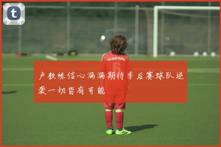 卢教练信心满满期待季后赛球队逆袭一切皆有可能