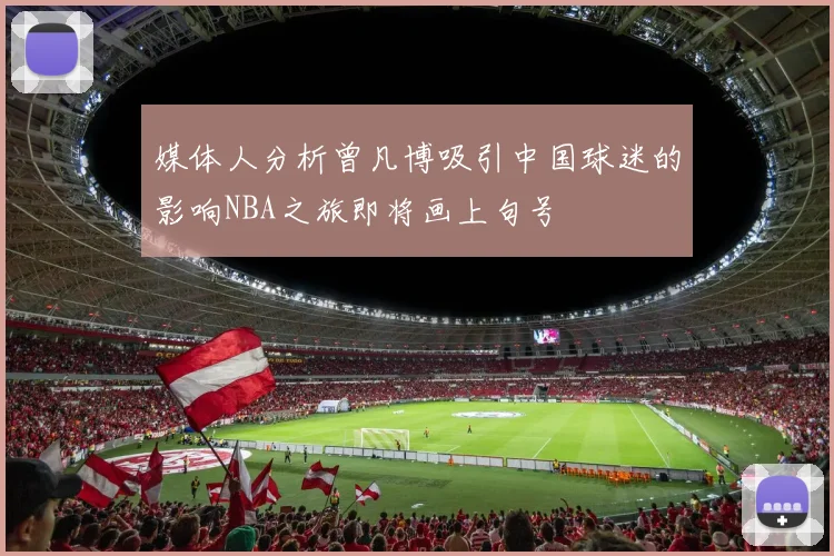 媒体人分析曾凡博吸引中国球迷的影响NBA之旅即将画上句号