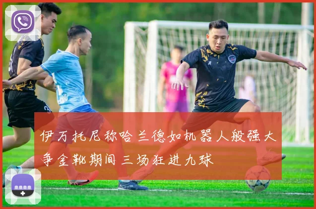 伊万托尼称哈兰德如机器人般强大争金靴期间三场狂进九球