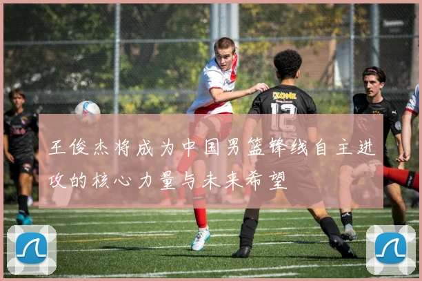 王俊杰将成为中国男篮锋线自主进攻的核心力量与未来希望