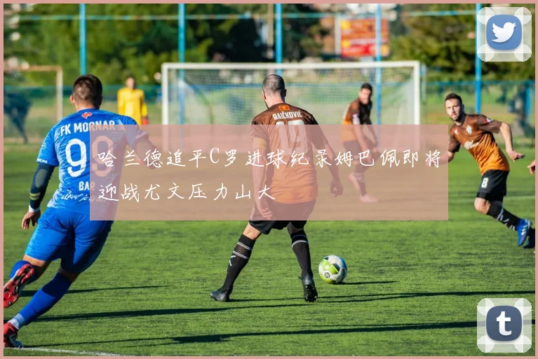 哈兰德追平C罗进球纪录姆巴佩即将迎战尤文压力山大