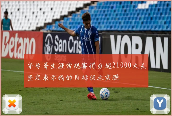 字母哥生涯常规赛得分超21000大关坚定表示我的目标仍未实现