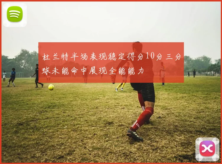 杜兰特半场表现稳定得分10分三分球未能命中展现全能能力