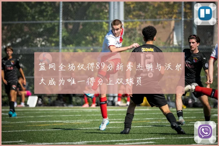 篮网全场仅得89分新秀杰明与沃尔夫成为唯一得分上双球员